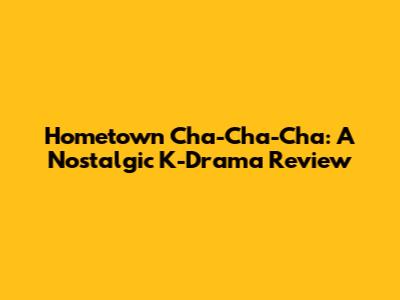 Hometown Cha-Cha-Cha: A Nostalgic K-Drama Review