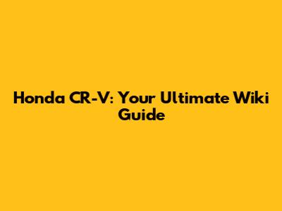 Honda CR-V: Your Ultimate Wiki Guide