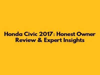 Honda Civic 2017: Honest Owner Review & Expert Insights