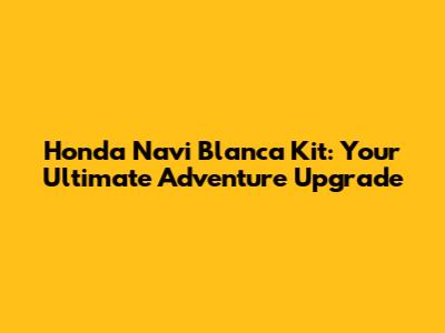 Honda Navi Blanca Kit: Your Ultimate Adventure Upgrade