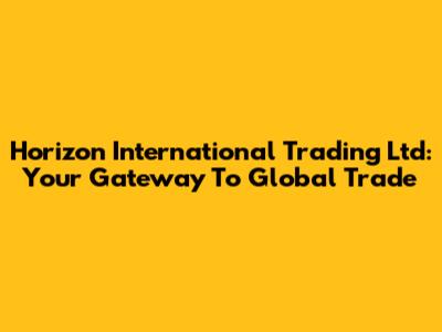 Horizon International Trading Ltd: Your Gateway To Global Trade