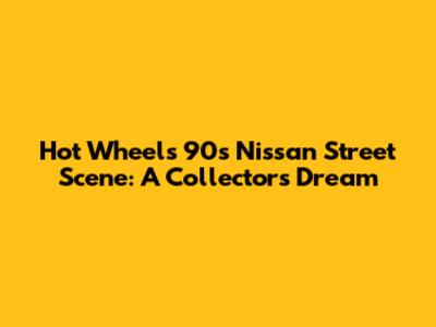 Hot Wheels 90s Nissan Street Scene: A Collector's Dream