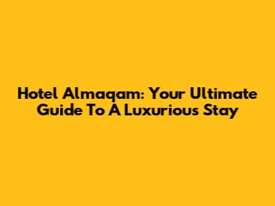 Hotel Almaqam: Your Ultimate Guide To A Luxurious Stay