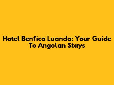 Hotel Benfica Luanda: Your Guide To Angolan Stays