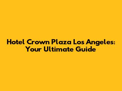 Hotel Crown Plaza Los Angeles: Your Ultimate Guide