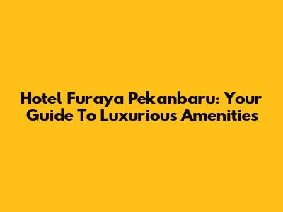 Hotel Furaya Pekanbaru: Your Guide To Luxurious Amenities