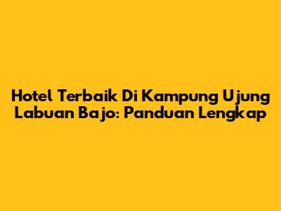Hotel Terbaik Di Kampung Ujung Labuan Bajo: Panduan Lengkap