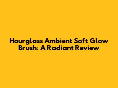 Hourglass Ambient Soft Glow Brush: A Radiant Review
