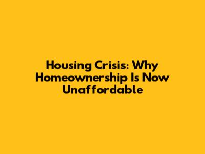Housing Crisis: Why Homeownership Is Now Unaffordable