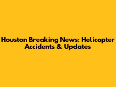 Houston Breaking News: Helicopter Accidents & Updates