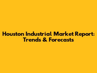 Houston Industrial Market Report: Trends & Forecasts