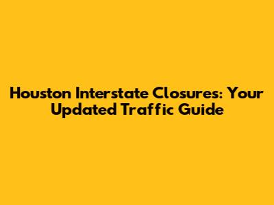 Houston Interstate Closures: Your Updated Traffic Guide