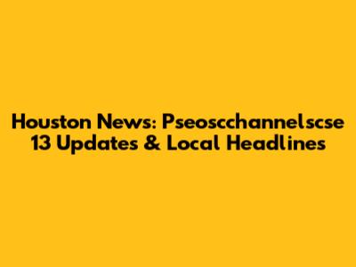 Houston News: Pseoscchannelscse 13 Updates & Local Headlines