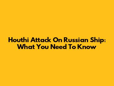 Houthi Attack On Russian Ship: What You Need To Know