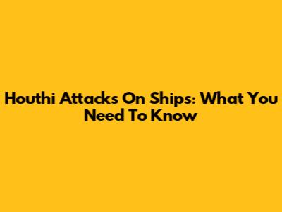 Houthi Attacks On Ships: What You Need To Know