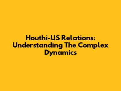 Houthi-US Relations: Understanding The Complex Dynamics