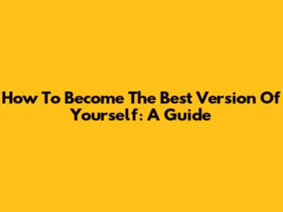 How To Become The Best Version Of Yourself: A Guide