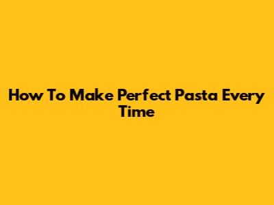 How To Make Perfect Pasta Every Time