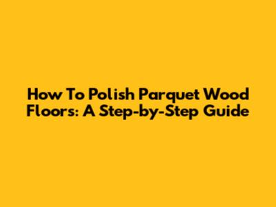 How To Polish Parquet Wood Floors: A Step-by-Step Guide