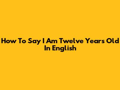 How To Say 'I Am Twelve Years Old' In English