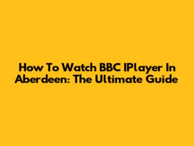 How To Watch BBC IPlayer In Aberdeen: The Ultimate Guide