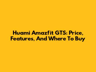 Huami Amazfit GTS: Price, Features, And Where To Buy