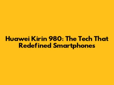 Huawei Kirin 980: The Tech That Redefined Smartphones