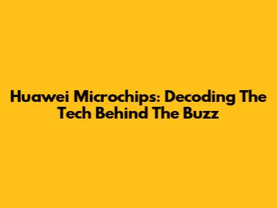 Huawei Microchips: Decoding The Tech Behind The Buzz