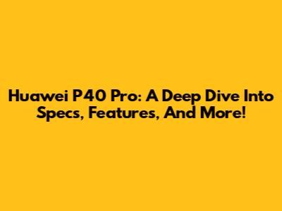 Huawei P40 Pro: A Deep Dive Into Specs, Features, And More!