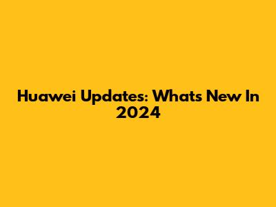 Huawei Updates: What's New In 2024