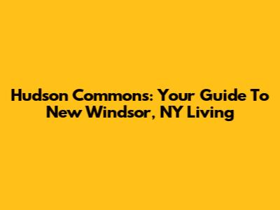Hudson Commons: Your Guide To New Windsor, NY Living