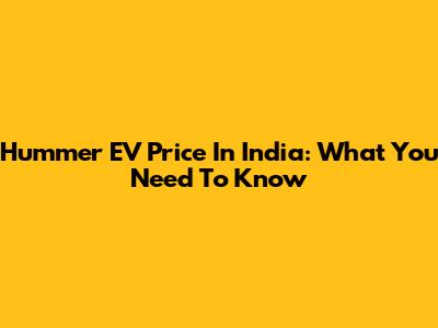 Hummer EV Price In India: What You Need To Know