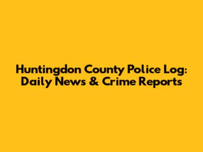 Huntingdon County Police Log: Daily News & Crime Reports