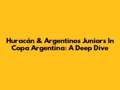 Huracán & Argentinos Juniors In Copa Argentina: A Deep Dive
