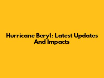 Hurricane Beryl: Latest Updates And Impacts
