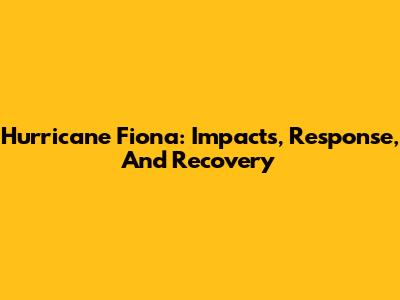 Hurricane Fiona: Impacts, Response, And Recovery