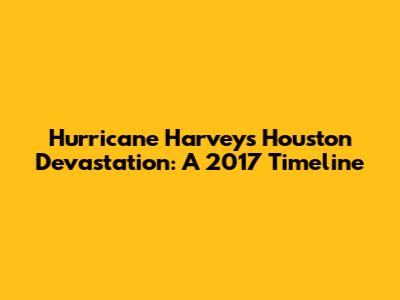 Hurricane Harvey's Houston Devastation: A 2017 Timeline