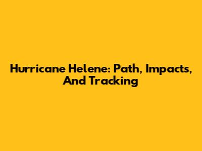 Hurricane Helene: Path, Impacts, And Tracking