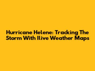 Hurricane Helene: Tracking The Storm With Ilive Weather Maps