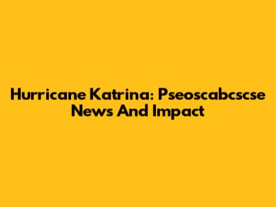 Hurricane Katrina: Pseoscabcscse News And Impact