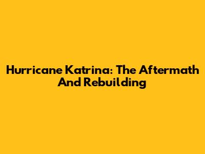 Hurricane Katrina: The Aftermath And Rebuilding