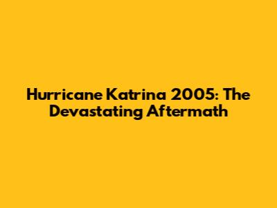 Hurricane Katrina 2005: The Devastating Aftermath