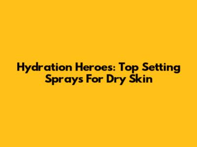 Hydration Heroes: Top Setting Sprays For Dry Skin