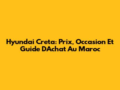 Hyundai Creta: Prix, Occasion Et Guide D'Achat Au Maroc