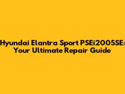 Hyundai Elantra Sport PSEi2005SE: Your Ultimate Repair Guide