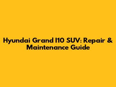 Hyundai Grand I10 SUV: Repair & Maintenance Guide
