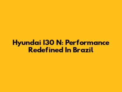Hyundai I30 N: Performance Redefined In Brazil
