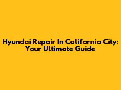 Hyundai Repair In California City: Your Ultimate Guide