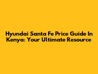 Hyundai Santa Fe Price Guide In Kenya: Your Ultimate Resource