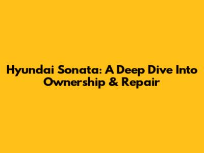 Hyundai Sonata: A Deep Dive Into Ownership & Repair